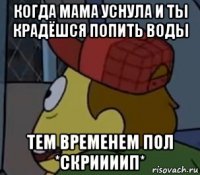 когда мама уснула и ты крадёшся попить воды тем временем пол *скриииип*