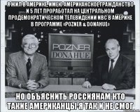 я жил в америке, имею американское гражданство и 5 лет проработал на центральном продемократическом телевидении nbc в америке в программе «pozner & donahue» но объяснить россиянам кто такие американцы я так и не смог