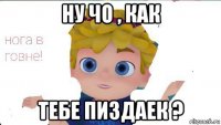 ну чо , как тебе пиздаек ?