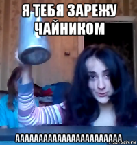 я тебя зарежу чайником ааааааааааааааааааааааа