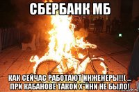 сбербанк мб как сейчас работают инженеры!!( ... при кабанове такой х*йни не было!