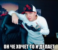  он че хочет то и делает