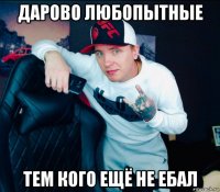 дарово любопытные тем кого ещё не ебал