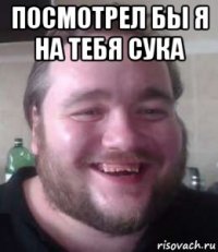 посмотрел бы я на тебя сука 