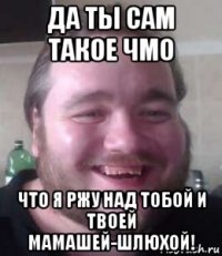 да ты сам такое чмо что я ржу над тобой и твоей мамашей-шлюхой!