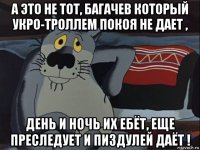 а это не тот, багачев который укро-троллем покоя не дает , день и ночь их ебёт, еще преследует и пиздулей даёт !