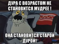 дура с возрастом не становится мудрее ! она становится старой дурой!