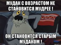 мудак с возрастом не становится мудрее ! он становится старым мудаком !