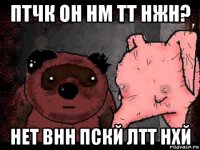 птчк он нм тт нжн? нет внн пскй лтт нхй