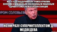 мы 4 года поддерживали трампа криками, воплями и майданным улюлюканьем лишённым здравого смысла и отгребли санкций. но ни разу суперинтеллектом д. медведева