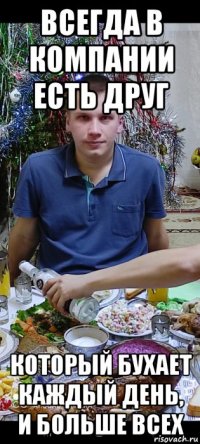 всегда в компании есть друг который бухает каждый день, и больше всех