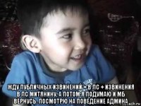  жду публичных извинений + в лс + извинения в лс митянину, а потом я подумаю и мб вернусь. посмотрю на поведение админа