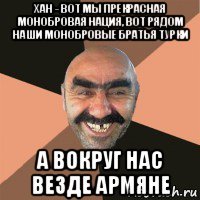 хан - вот мы прекрасная монобровая нация, вот рядом наши монобровые братья турки а вокруг нас везде армяне