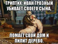 триптих: иван грозный убивает своего сына, ломает свой дом и пилит дерево.
