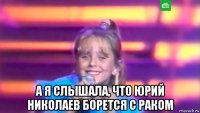  а я слышала, что юрий николаев борется с раком