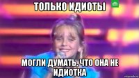 только идиоты могли думать, что она не идиотка