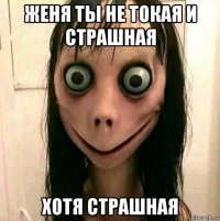 женя ты не токая и страшная хотя страшная