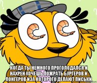  когда ты немного проголодался и нахрен хочешь пожрать бургеров и лонгеров иза которого делают письки