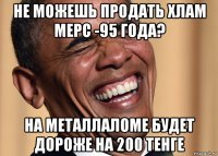 не можешь продать хлам мерс -95 года? на металлаломе будет дороже на 200 тенге