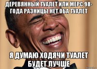 деревянный туалет или мерс 98- года разницы нет оба туалет я думаю ходячи туалет будет лучше
