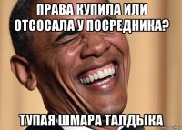права купила или отсосала у посредника? тупая шмара талдыка