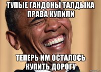 тупые гандоны талдыка права купили теперь им осталось купить дорогу