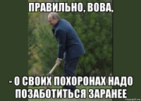 правильно, вова, - о своих похоронах надо позаботиться заранее