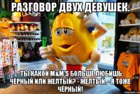 разговор двух девушек. - ты какой m&m's больше любишь, чёрный или желтый? - желтый. - я тоже чёрный!