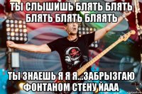 ты слышишь блять блять блять блять бляять ты знаешь я я я...забрызгаю фонтаном стену йааа
