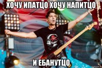 хочу ипатцо хочу напитцо и ебанутцо