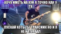 хочу иметь йа хуй я точно как у тя пускай хоть ты трансиик но и я не натураал