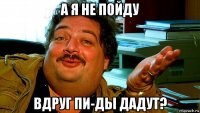 а я не пойду вдруг пи-ды дадут?
