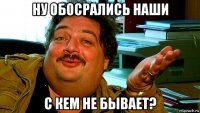 ну обосрались наши с кем не бывает?