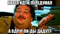 хотел идти, передумал а вдруг пи-ды дадут?