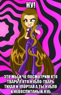 ну! это мы и че посмотрим кто тварь а кто нубло-тварь тихая и упортая а ты нубло и невоспитаный нуб