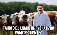  такого бы даже не пускать на работу фермера