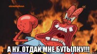  а ну, отдай мне бутылку!!!