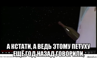 а кстати, а ведь этому петуху ещё год назад говорили,
