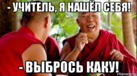 - учитель, я нашёл себя! - выбрось каку!