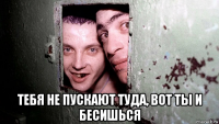  тебя не пускают туда, вот ты и бесишься