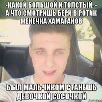 -какой большой и толстый. - а что смотришь бери в ротик женечка хамаганов был мальчиком станешь девочкой сосочкой