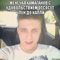 женечка хамаганов с удовольствием отсосет член до капли 