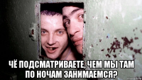  чё подсматриваете, чем мы там по ночам занимаемся?