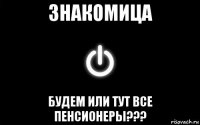 знакомица будем или тут все пенсионеры???