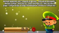 желаю,каждому настоящему мужчине --любимую женщину ! мирного неба ! вкусного стола и хорошего стула! весны в душе ,теплой воды в душе!прохладной головы и теплых ног! 