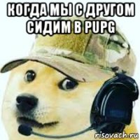 когда мы с другом сидим в pupg 