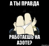 а ты правда работаешь на азоте?