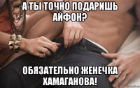 а ты точно подаришь айфон? обязательно женечка хамаганова!