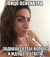 лицо психиатра задавшего тебе вопрос и ждущего ответа