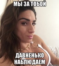 мы за тобой давненько наблюдаем